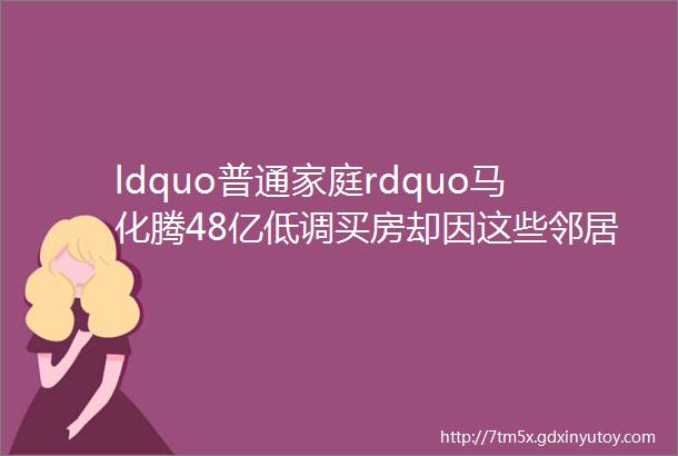 ldquo普通家庭rdquo马化腾48亿低调买房却因这些邻居差点没买成